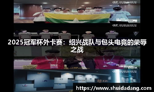 2025冠军杯外卡赛：绍兴战队与包头电竞的荣辱之战