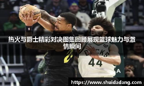 热火与爵士精彩对决图集回顾展现篮球魅力与激情瞬间