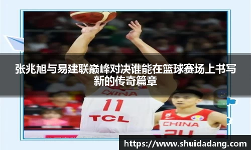 张兆旭与易建联巅峰对决谁能在篮球赛场上书写新的传奇篇章